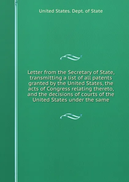 Обложка книги Letter from the Secretary of State, transmitting a list of all patents granted by the United States, the acts of Congress relating thereto, and the decisions of courts of the United States under the same, The Department Of State