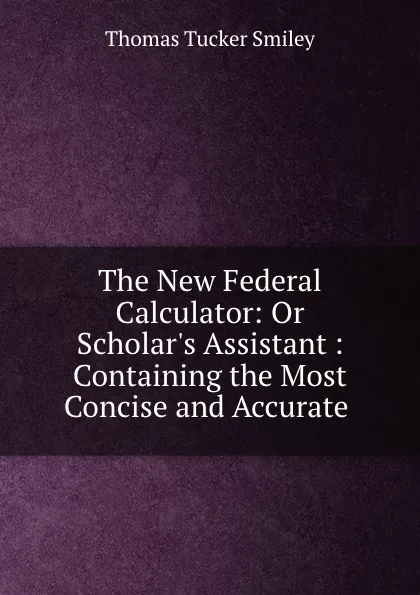 Обложка книги The New Federal Calculator: Or Scholar.s Assistant : Containing the Most Concise and Accurate ., Thomas Tucker Smiley