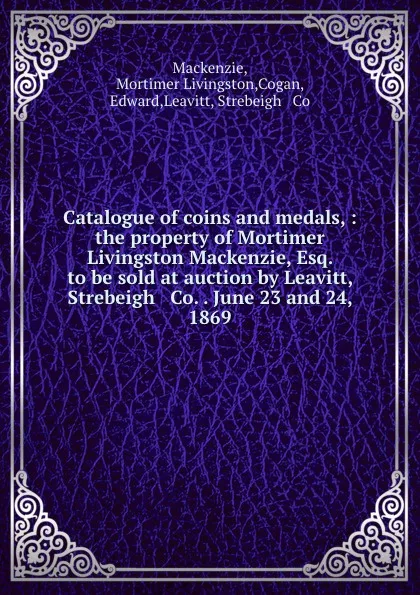 Обложка книги Catalogue of coins and medals, : the property of Mortimer Livingston Mackenzie, Esq. to be sold at auction by Leavitt, Strebeigh . Co. . June 23 and 24, 1869., Mortimer Livingston Mackenzie