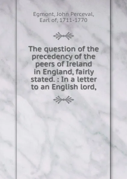 Обложка книги The question of the precedency of the peers of Ireland in England, fairly stated. : In a letter to an English lord,, John Perceval Egmont