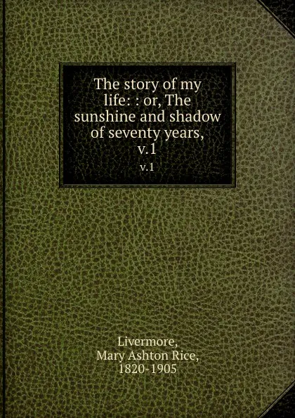 Обложка книги The story of my life: : or, The sunshine and shadow of seventy years,. v.1, Mary Ashton Rice Livermore