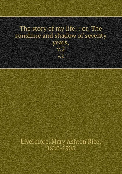 Обложка книги The story of my life: : or, The sunshine and shadow of seventy years,. v.2, Mary Ashton Rice Livermore