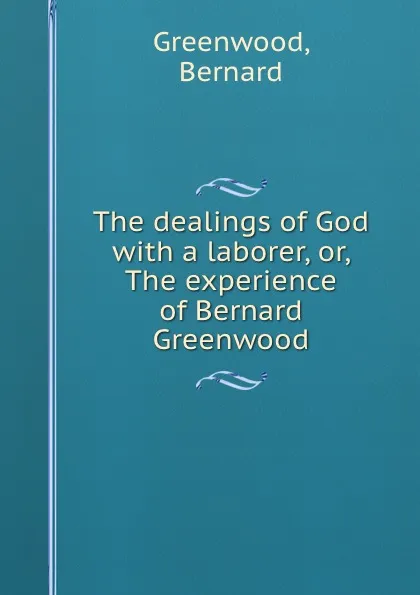 Обложка книги The dealings of God with a laborer, or, The experience of Bernard Greenwood, Bernard Greenwood