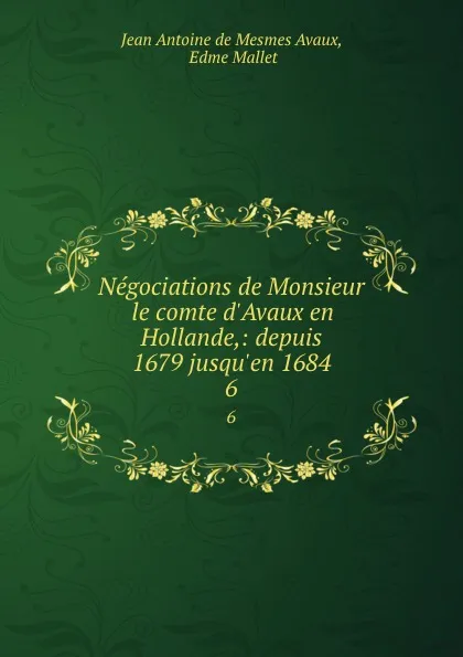 Обложка книги Negociations de Monsieur le comte d.Avaux en Hollande,: depuis 1679 jusqu.en 1684. 6, Jean Antoine de Mesmes Avaux