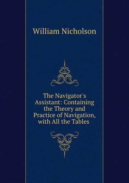 Обложка книги The Navigator.s Assistant: Containing the Theory and Practice of Navigation, with All the Tables ., William Nicholson