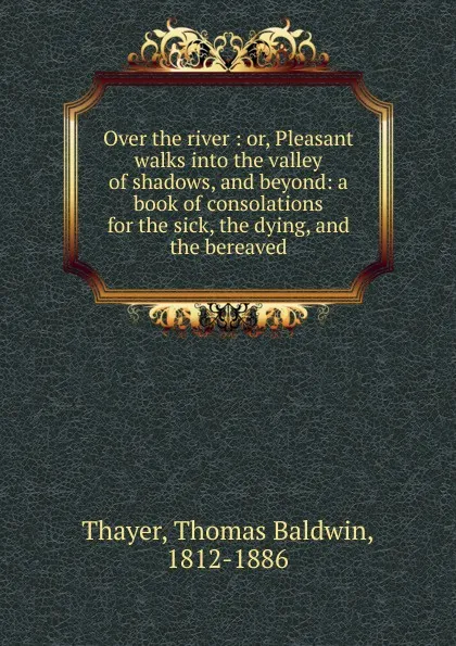 Обложка книги Over the river : or, Pleasant walks into the valley of shadows, and beyond: a book of consolations for the sick, the dying, and the bereaved, Thomas Baldwin Thayer