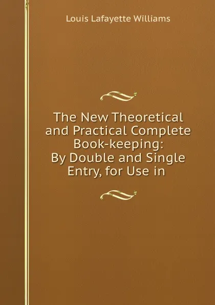 Обложка книги The New Theoretical and Practical Complete Book-keeping: By Double and Single Entry, for Use in ., Louis Lafayette Williams