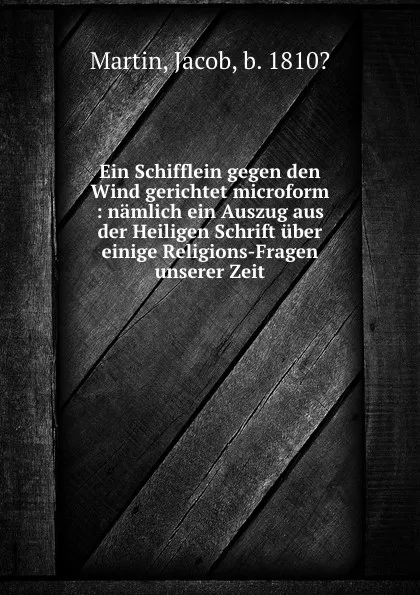 Обложка книги Ein Schifflein gegen den Wind gerichtet microform : namlich ein Auszug aus der Heiligen Schrift uber einige Religions-Fragen unserer Zeit, Jacob Martin