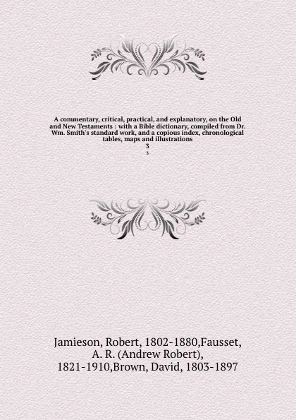 Обложка книги A commentary, critical, practical, and explanatory, on the Old and New Testaments : with a Bible dictionary, compiled from Dr. Wm. Smith.s standard work, and a copious index, chronological tables, maps and illustrations. 3, Robert Jamieson