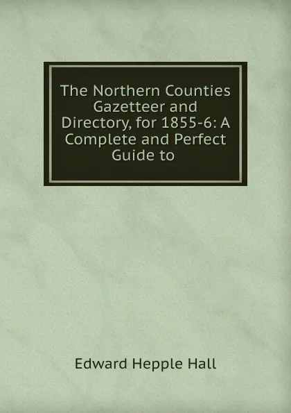 Обложка книги The Northern Counties Gazetteer and Directory, for 1855-6: A Complete and Perfect Guide to ., Edward Hepple Hall