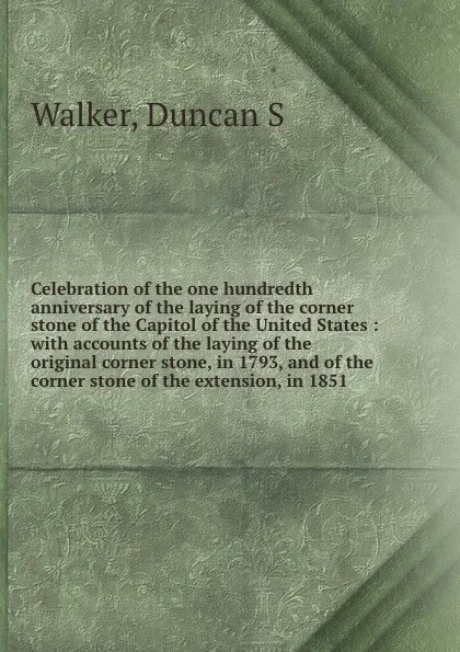 Обложка книги Celebration of the one hundredth anniversary of the laying of the corner stone of the Capitol of the United States : with accounts of the laying of the original corner stone, in 1793, and of the corner stone of the extension, in 1851, Duncan S. Walker