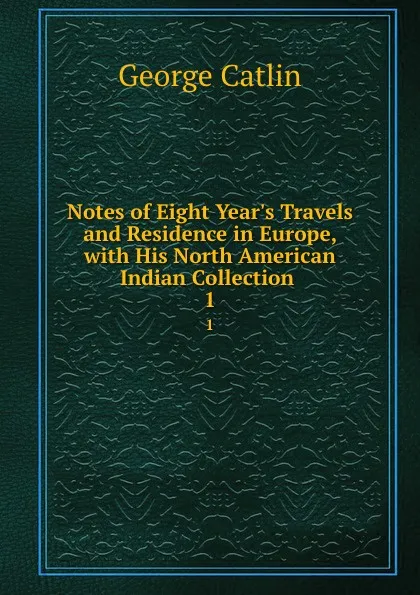 Обложка книги Notes of Eight Year.s Travels and Residence in Europe, with His North American Indian Collection . 1, George Catlin