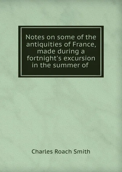 Обложка книги Notes on some of the antiquities of France, made during a fortnight.s excursion in the summer of ., Charles Roach Smith