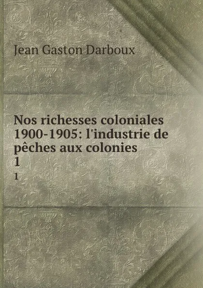 Обложка книги Nos richesses coloniales 1900-1905: l.industrie de peches aux colonies. 1, Jean Gaston Darboux