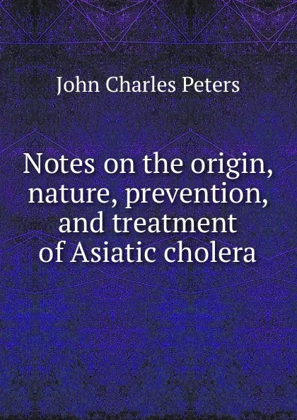 Обложка книги Notes on the origin, nature, prevention, and treatment of Asiatic cholera, John Charles Peters