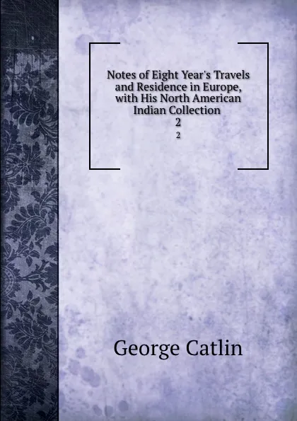 Обложка книги Notes of Eight Year.s Travels and Residence in Europe, with His North American Indian Collection . 2, George Catlin