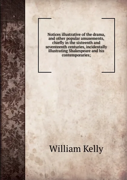 Обложка книги Notices illustrative of the drama, and other popular amusements, chiefly in the sixteenth and seventeenth centuries, incidentally illustrating Shakespeare and his contemporaries;, Kelly William