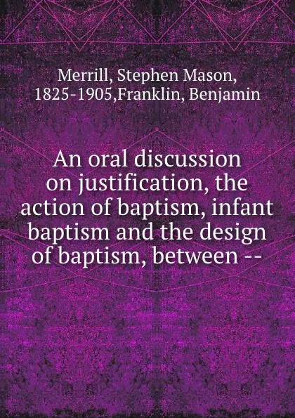 Обложка книги An oral discussion on justification, the action of baptism, infant baptism and the design of baptism, between --, Stephen Mason Merrill