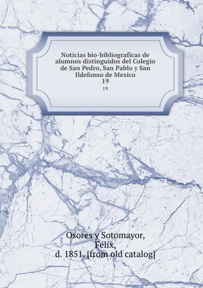 Обложка книги Noticias bio-bibliograficas de alumnos distinguidos del Colegio de San Pedro, San Pablo y San Ildefonso de Mexico. 19, Osores y Sotomayor