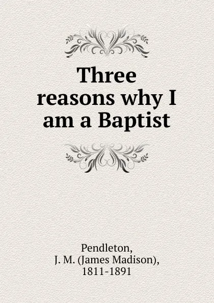 Обложка книги Three reasons why I am a Baptist, James Madison Pendleton