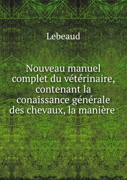 Обложка книги Nouveau manuel complet du veterinaire, contenant la conaissance generale des chevaux, la maniere ., Lebeaud