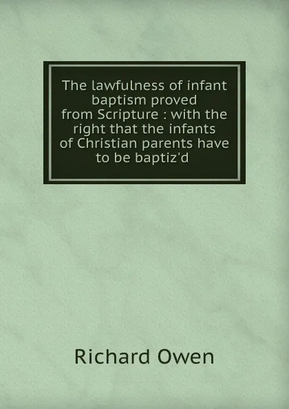 Обложка книги The lawfulness of infant baptism proved from Scripture : with the right that the infants of Christian parents have to be baptiz.d, Richard Owen