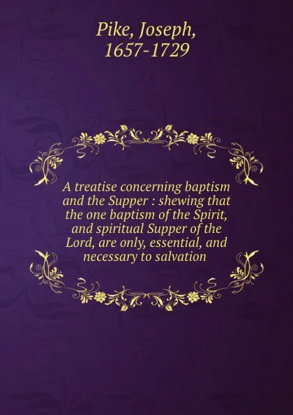 Обложка книги A treatise concerning baptism and the Supper : shewing that the one baptism of the Spirit, and spiritual Supper of the Lord, are only, essential, and necessary to salvation, Joseph Pike