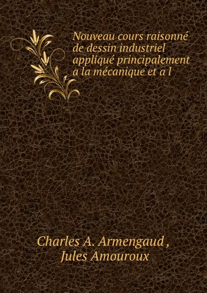 Обложка книги Nouveau cours raisonne de dessin industriel applique principalement a la mecanique et a l ., Charles A. Armengaud