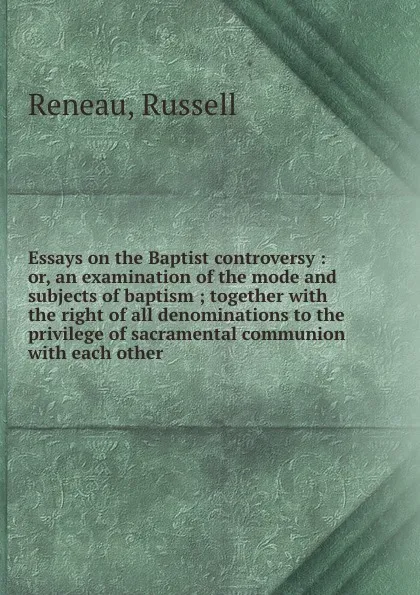 Обложка книги Essays on the Baptist controversy : or, an examination of the mode and subjects of baptism ; together with the right of all denominations to the privilege of sacramental communion with each other, Russell Reneau