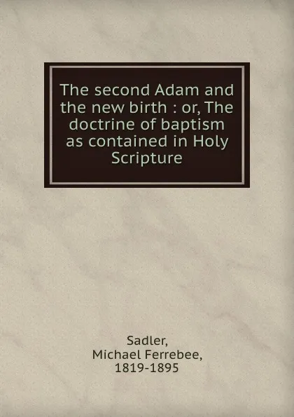 Обложка книги The second Adam and the new birth : or, The doctrine of baptism as contained in Holy Scripture, Michael Ferrebee Sadler