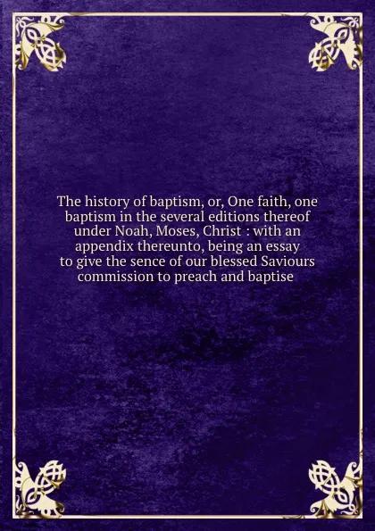 Обложка книги The history of baptism, or, One faith, one baptism in the several editions thereof under Noah, Moses, Christ : with an appendix thereunto, being an essay to give the sence of our blessed Saviours commission to preach and baptise, John St. Nicholas