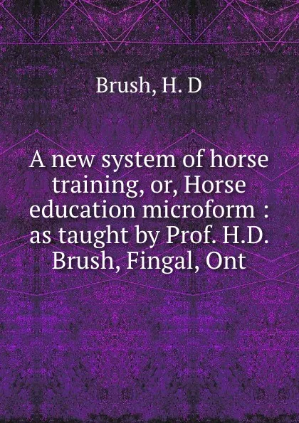 Обложка книги A new system of horse training, or, Horse education microform : as taught by Prof. H.D. Brush, Fingal, Ont, H.D. Brush