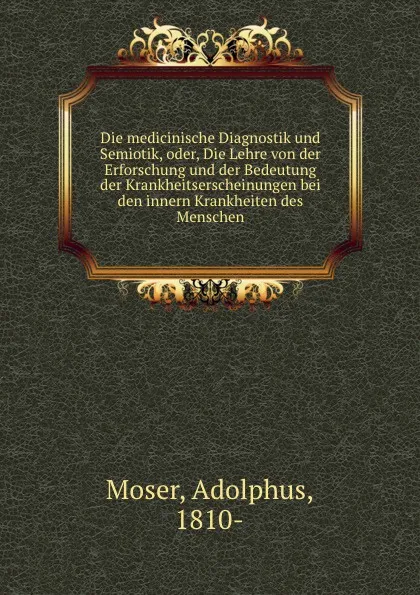 Обложка книги Die medicinische Diagnostik und Semiotik, oder, Die Lehre von der Erforschung und der Bedeutung der Krankheitserscheinungen bei den innern Krankheiten des Menschen, Adolphus Moser