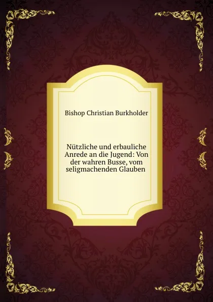 Обложка книги Nutzliche und erbauliche Anrede an die Jugend: Von der wahren Busse, vom seligmachenden Glauben ., Bishop Christian Burkholder