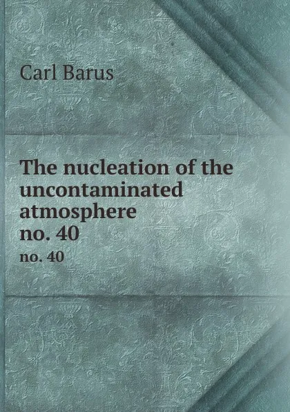 Обложка книги The nucleation of the uncontaminated atmosphere. no. 40, Barus Carl