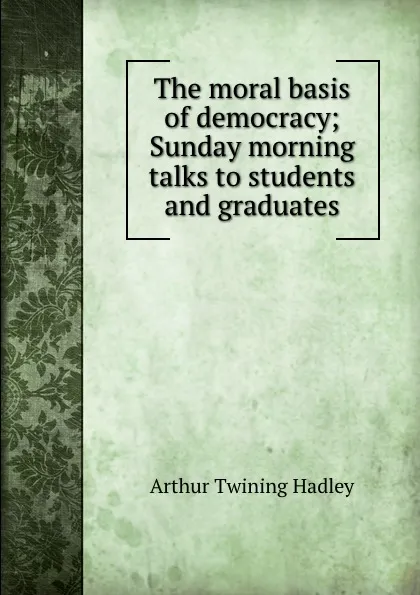 Обложка книги The moral basis of democracy; Sunday morning talks to students and graduates, Hadley Arthur Twining