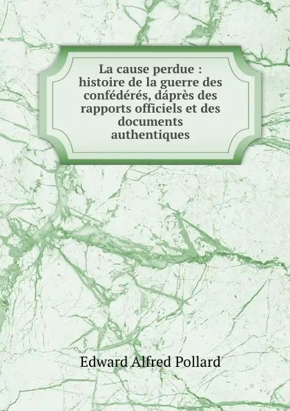 Обложка книги La cause perdue : histoire de la guerre des confederes, dapres des rapports officiels et des documents authentiques, Edward Alfred Pollard