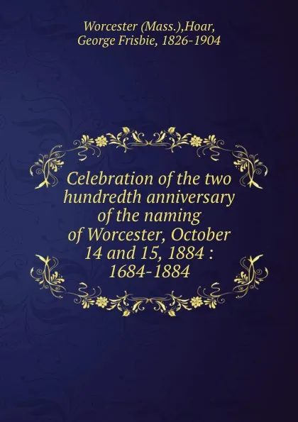 Обложка книги Celebration of the two hundredth anniversary of the naming of Worcester, October 14 and 15, 1884 : 1684-1884, George Frisbie Hoar