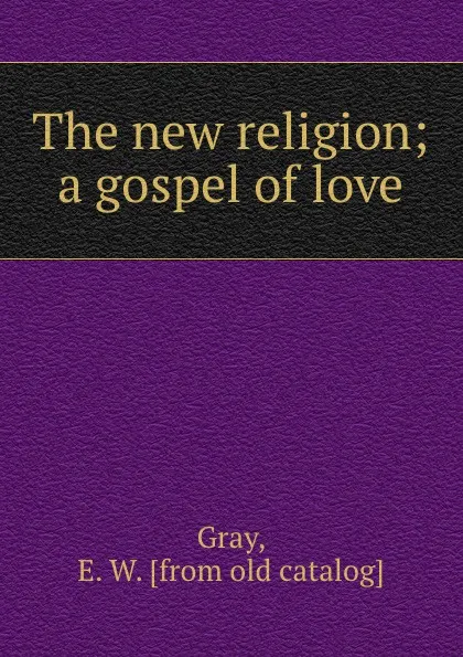 Обложка книги The new religion; a gospel of love, E.W. Gray