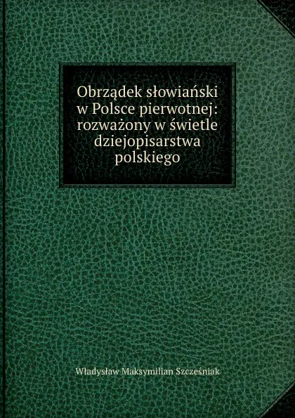 Обложка книги Obrzadek slowianski w Polsce pierwotnej: rozwazony w swietle dziejopisarstwa polskiego, Władysław Maksymilian Szczesniak