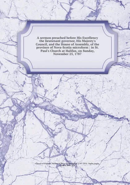 Обложка книги A sermon preached before His Excellency the lieutenant governor, His Majesty.s Council, and the House of Assembly, of the province of Nova-Scotia microform : in St. Paul.s Church at Halifax, on Sunday, November 25, 1787, Charles Inglis