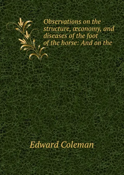 Обложка книги Observations on the structure, oeconomy, and diseases of the foot of the horse: And on the ., Edward Coleman