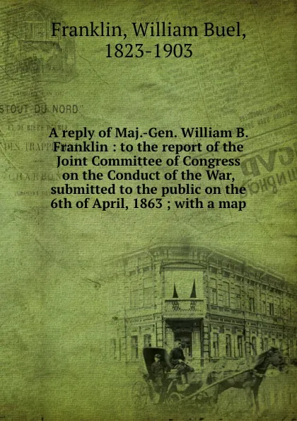 Обложка книги A reply of Maj.-Gen. William B. Franklin : to the report of the Joint Committee of Congress on the Conduct of the War, submitted to the public on the 6th of April, 1863 ; with a map, William Buel Franklin