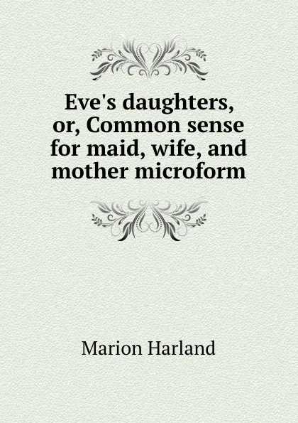 Обложка книги Eve.s daughters, or, Common sense for maid, wife, and mother microform, Marion Harland