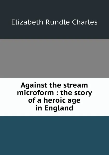 Обложка книги Against the stream microform : the story of a heroic age in England, Elizabeth Rundle Charles