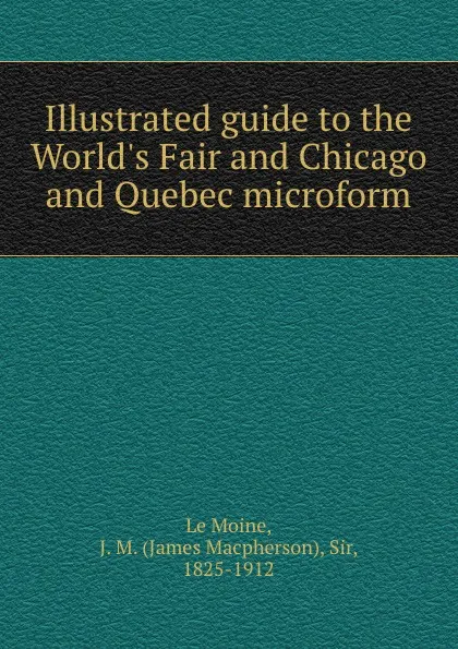 Обложка книги Illustrated guide to the World.s Fair and Chicago and Quebec microform, James Macpherson le Moine