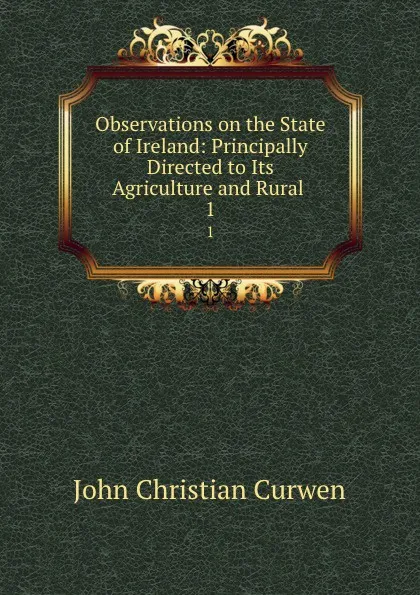 Обложка книги Observations on the State of Ireland: Principally Directed to Its Agriculture and Rural . 1, John Christian Curwen