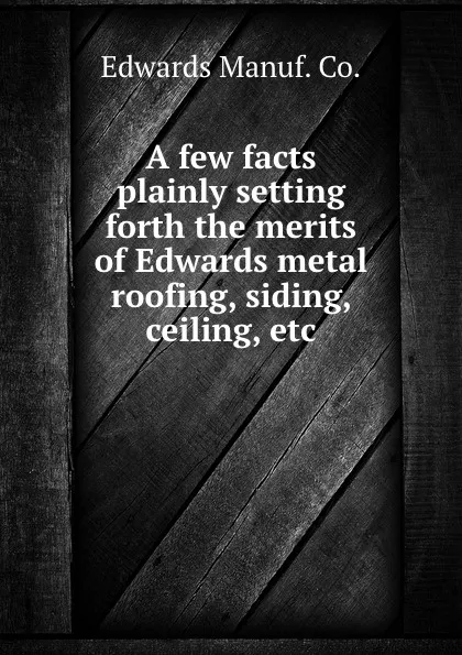 Обложка книги A few facts plainly setting forth the merits of Edwards metal roofing, siding, ceiling, etc., Edwards Manuf