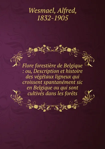 Обложка книги Flore forestiere de Belgique : ou, Description et histoire des vegetaux ligneux qui croissent spantanement sic en Belgique ou qui sont cultives dans les forets, Alfred Wesmael