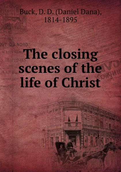 Обложка книги The closing scenes of the life of Christ, Daniel Dana Buck